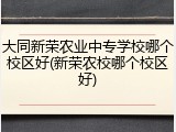 大同新荣农业中专学校哪个校区好(新荣农校哪个校区好)
