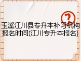 玉溪江川县专升本补习机构报名时间(江川专升本报名)