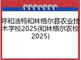 呼和浩特和林格尔县农业技术学校2025(和林格尔农校2025)
