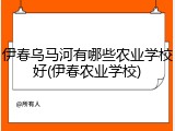 伊春乌马河有哪些农业学校好(伊春农业学校)