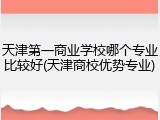 天津第一商业学校哪个专业比较好(天津商校优势专业)