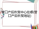 营口产后恢复中心在哪(营口产后恢复地址)