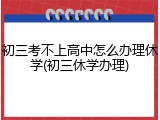 初三考不上高中怎么办理休学(初三休学办理)