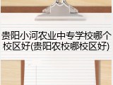 贵阳小河农业中专学校哪个校区好(贵阳农校哪校区好)