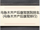 乌鲁木齐产后康复医院排名(乌鲁木齐产后康复排行)