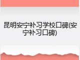 昆明安宁补习学校口碑(安宁补习口碑)