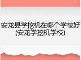 安龙县学挖机在哪个学校好(安龙学挖机学校)