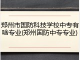 郑州市国防科技学校中专有啥专业(郑州国防中专专业)