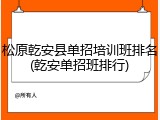 松原乾安县单招培训班排名(乾安单招班排行)
