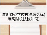 淮阴财经学校技校怎么样(淮阴财校技校如何)