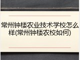 常州钟楼农业技术学校怎么样(常州钟楼农校如何)