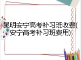 昆明安宁高考补习班收费(安宁高考补习班费用)