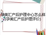 孕美汇产后护理中心怎么样(孕美汇产后护理评价)
