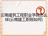 云南建筑工程职业学院怎么样(云南建工职院如何)