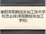 衡阳耒阳数控车加工技术学校怎么样(耒阳数控车加工学校)
