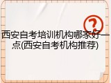 西安自考培训机构哪家好一点(西安自考机构推荐)