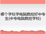 哪个学校学电脑数控好中专生(中专电脑数控学校)