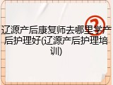 辽源产后康复师去哪里学产后护理好(辽源产后护理培训)