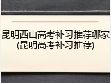 昆明西山高考补习推荐哪家(昆明高考补习推荐)
