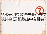 丽水云和县数控专业中专学校排名(云和数控中专排名)
