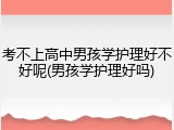 考不上高中男孩学护理好不好呢(男孩学护理好吗)
