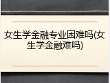 女生学金融专业困难吗(女生学金融难吗)