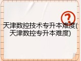 天津数控技术专升本难度(天津数控专升本难度)