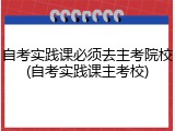 自考实践课必须去主考院校(自考实践课主考校)