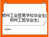 郑州工业贸易学校毕业生(郑州工贸毕业生)
