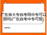 广东省大专自考网中专可以报吗(广东自考中专可报)