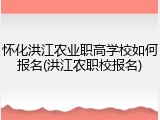 怀化洪江农业职高学校如何报名(洪江农职校报名)