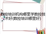数控培训机构哪里学数控技术好(数控培训哪里好)