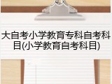 大自考小学教育专科自考科目(小学教育自考科目)