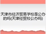 天津市经济贸易学校是公办的吗(天津经贸校公办吗)