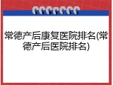 常德产后康复医院排名(常德产后医院排名)