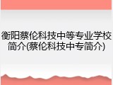 衡阳蔡伦科技中等专业学校简介(蔡伦科技中专简介)