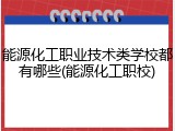 能源化工职业技术类学校都有哪些(能源化工职校)