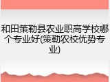 和田策勒县农业职高学校哪个专业好(策勒农校优势专业)