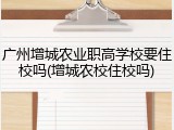 广州增城农业职高学校要住校吗(增城农校住校吗)