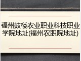 福州鼓楼农业职业科技职业学院地址(福州农职院地址)