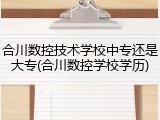 合川数控技术学校中专还是大专(合川数控学校学历)