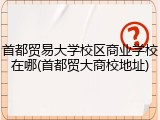 首都贸易大学校区商业学校在哪(首都贸大商校地址)