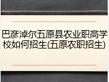 巴彦淖尔五原县农业职高学校如何招生(五原农职招生)