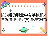 长沙经贸职业中专学校和湘潭铁航(长沙经贸 湘潭铁航)