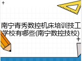 南宁青秀数控机床培训技工学校有哪些(南宁数控技校)