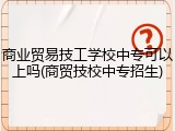 商业贸易技工学校中专可以上吗(商贸技校中专招生)