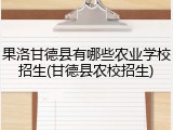 果洛甘德县有哪些农业学校招生(甘德县农校招生)