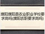 濮阳濮阳县农业职业学校要求高吗(濮阳农职要求高吗)