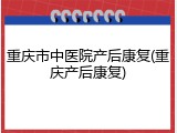 重庆市中医院产后康复(重庆产后康复)