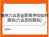南京六合农业职高学校如何报名(六合农校报名)
